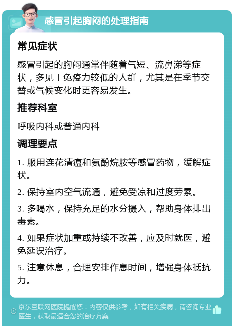 感冒引起胸闷的处理指南 常见症状 感冒引起的胸闷通常伴随着气短、流鼻涕等症状，多见于免疫力较低的人群，尤其是在季节交替或气候变化时更容易发生。 推荐科室 呼吸内科或普通内科 调理要点 1. 服用连花清瘟和氨酚烷胺等感冒药物，缓解症状。 2. 保持室内空气流通，避免受凉和过度劳累。 3. 多喝水，保持充足的水分摄入，帮助身体排出毒素。 4. 如果症状加重或持续不改善，应及时就医，避免延误治疗。 5. 注意休息，合理安排作息时间，增强身体抵抗力。