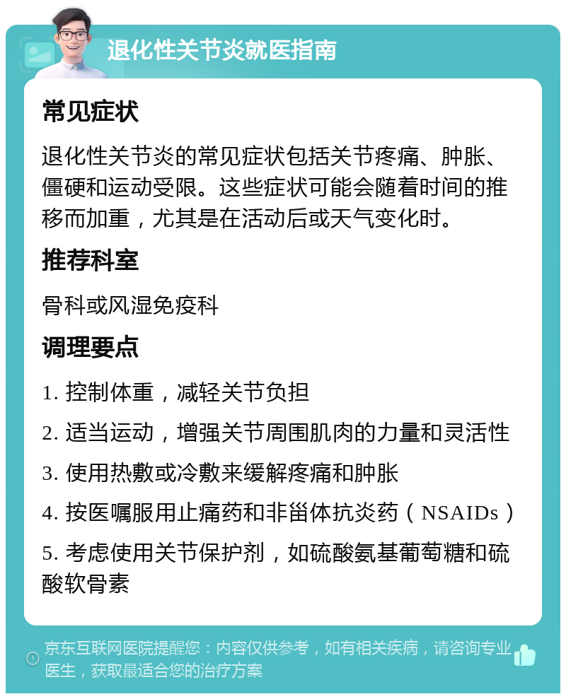 退化性关节炎就医指南 常见症状 退化性关节炎的常见症状包括关节疼痛、肿胀、僵硬和运动受限。这些症状可能会随着时间的推移而加重，尤其是在活动后或天气变化时。 推荐科室 骨科或风湿免疫科 调理要点 1. 控制体重，减轻关节负担 2. 适当运动，增强关节周围肌肉的力量和灵活性 3. 使用热敷或冷敷来缓解疼痛和肿胀 4. 按医嘱服用止痛药和非甾体抗炎药（NSAIDs） 5. 考虑使用关节保护剂，如硫酸氨基葡萄糖和硫酸软骨素