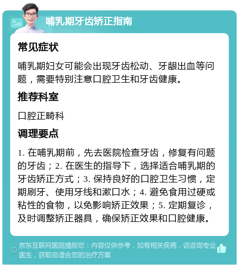 哺乳期牙齿矫正指南 常见症状 哺乳期妇女可能会出现牙齿松动、牙龈出血等问题，需要特别注意口腔卫生和牙齿健康。 推荐科室 口腔正畸科 调理要点 1. 在哺乳期前，先去医院检查牙齿，修复有问题的牙齿；2. 在医生的指导下，选择适合哺乳期的牙齿矫正方式；3. 保持良好的口腔卫生习惯，定期刷牙、使用牙线和漱口水；4. 避免食用过硬或粘性的食物，以免影响矫正效果；5. 定期复诊，及时调整矫正器具，确保矫正效果和口腔健康。