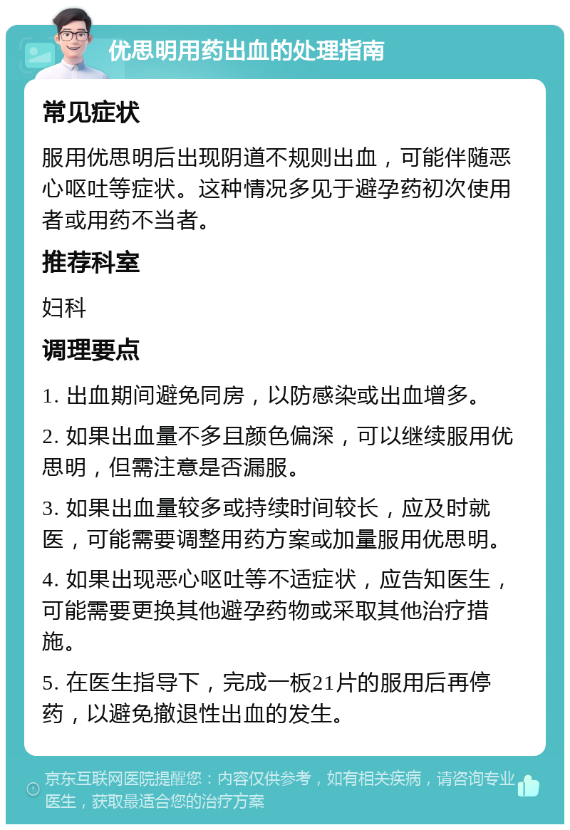 优思明用药出血的处理指南 常见症状 服用优思明后出现阴道不规则出血，可能伴随恶心呕吐等症状。这种情况多见于避孕药初次使用者或用药不当者。 推荐科室 妇科 调理要点 1. 出血期间避免同房，以防感染或出血增多。 2. 如果出血量不多且颜色偏深，可以继续服用优思明，但需注意是否漏服。 3. 如果出血量较多或持续时间较长，应及时就医，可能需要调整用药方案或加量服用优思明。 4. 如果出现恶心呕吐等不适症状，应告知医生，可能需要更换其他避孕药物或采取其他治疗措施。 5. 在医生指导下，完成一板21片的服用后再停药，以避免撤退性出血的发生。