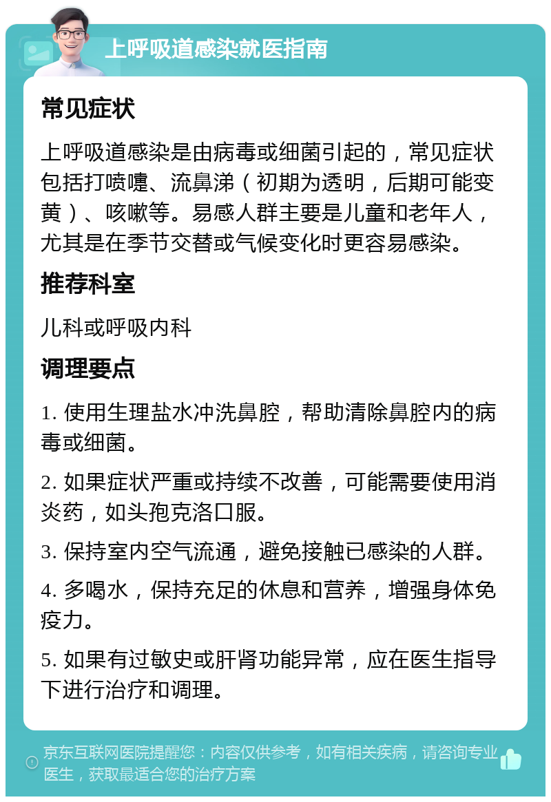 上呼吸道感染就医指南 常见症状 上呼吸道感染是由病毒或细菌引起的，常见症状包括打喷嚏、流鼻涕（初期为透明，后期可能变黄）、咳嗽等。易感人群主要是儿童和老年人，尤其是在季节交替或气候变化时更容易感染。 推荐科室 儿科或呼吸内科 调理要点 1. 使用生理盐水冲洗鼻腔，帮助清除鼻腔内的病毒或细菌。 2. 如果症状严重或持续不改善，可能需要使用消炎药，如头孢克洛口服。 3. 保持室内空气流通，避免接触已感染的人群。 4. 多喝水，保持充足的休息和营养，增强身体免疫力。 5. 如果有过敏史或肝肾功能异常，应在医生指导下进行治疗和调理。