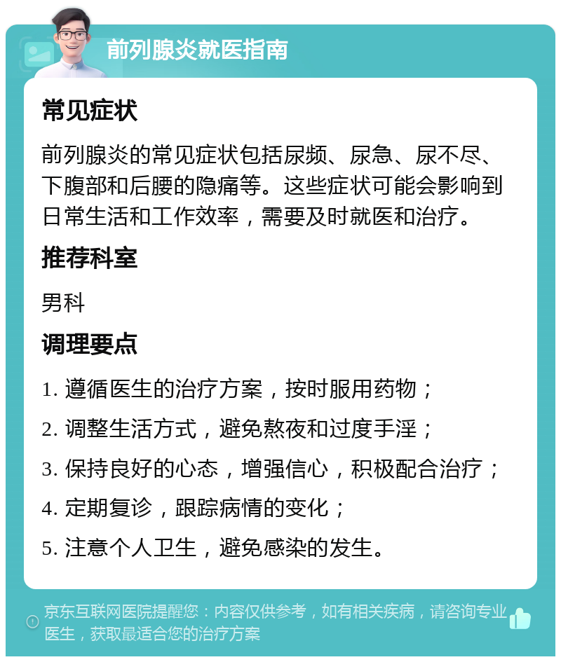 前列腺炎就医指南 常见症状 前列腺炎的常见症状包括尿频、尿急、尿不尽、下腹部和后腰的隐痛等。这些症状可能会影响到日常生活和工作效率，需要及时就医和治疗。 推荐科室 男科 调理要点 1. 遵循医生的治疗方案，按时服用药物； 2. 调整生活方式，避免熬夜和过度手淫； 3. 保持良好的心态，增强信心，积极配合治疗； 4. 定期复诊，跟踪病情的变化； 5. 注意个人卫生，避免感染的发生。