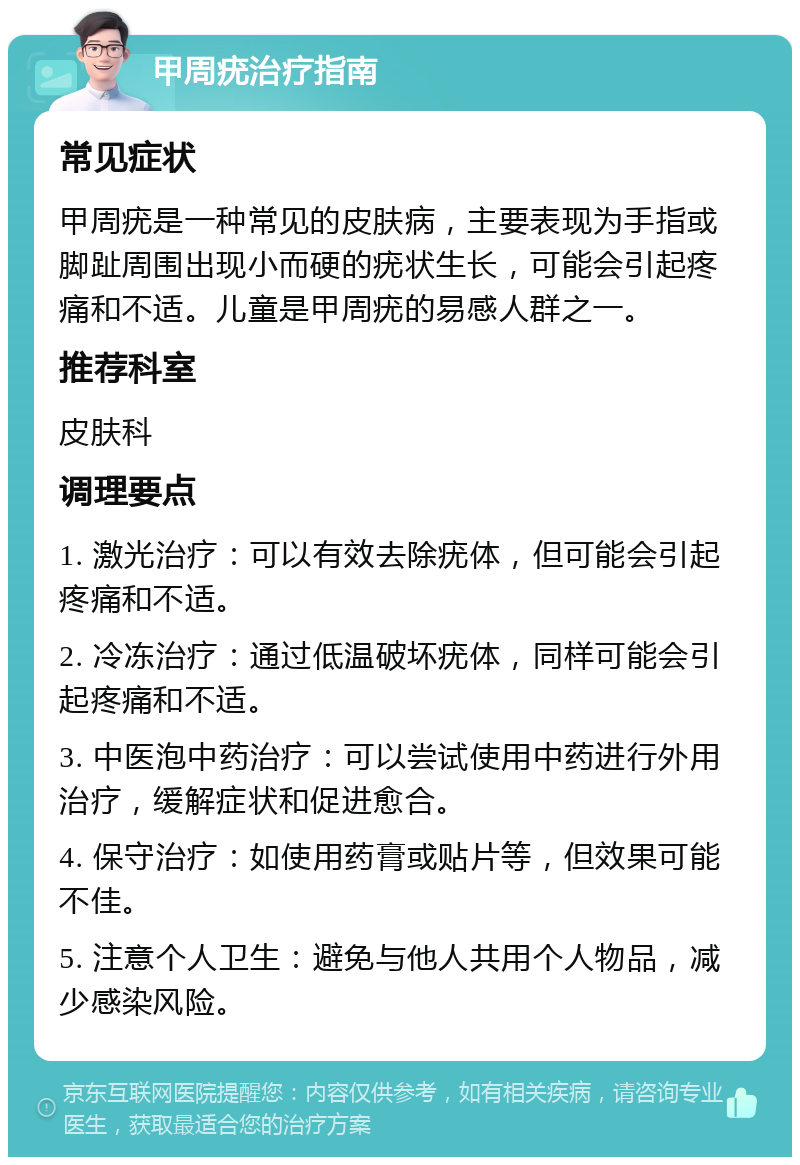 甲周疣治疗指南 常见症状 甲周疣是一种常见的皮肤病，主要表现为手指或脚趾周围出现小而硬的疣状生长，可能会引起疼痛和不适。儿童是甲周疣的易感人群之一。 推荐科室 皮肤科 调理要点 1. 激光治疗：可以有效去除疣体，但可能会引起疼痛和不适。 2. 冷冻治疗：通过低温破坏疣体，同样可能会引起疼痛和不适。 3. 中医泡中药治疗：可以尝试使用中药进行外用治疗，缓解症状和促进愈合。 4. 保守治疗：如使用药膏或贴片等，但效果可能不佳。 5. 注意个人卫生：避免与他人共用个人物品，减少感染风险。