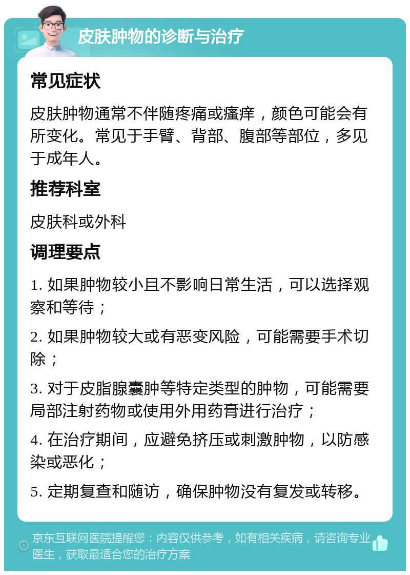 皮肤肿物的诊断与治疗 常见症状 皮肤肿物通常不伴随疼痛或瘙痒，颜色可能会有所变化。常见于手臂、背部、腹部等部位，多见于成年人。 推荐科室 皮肤科或外科 调理要点 1. 如果肿物较小且不影响日常生活，可以选择观察和等待； 2. 如果肿物较大或有恶变风险，可能需要手术切除； 3. 对于皮脂腺囊肿等特定类型的肿物，可能需要局部注射药物或使用外用药膏进行治疗； 4. 在治疗期间，应避免挤压或刺激肿物，以防感染或恶化； 5. 定期复查和随访，确保肿物没有复发或转移。