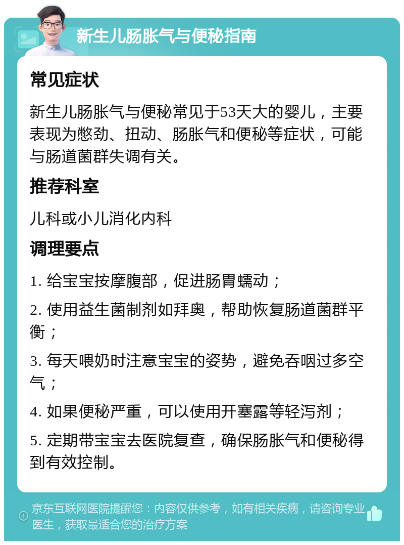 新生儿肠胀气与便秘指南 常见症状 新生儿肠胀气与便秘常见于53天大的婴儿，主要表现为憋劲、扭动、肠胀气和便秘等症状，可能与肠道菌群失调有关。 推荐科室 儿科或小儿消化内科 调理要点 1. 给宝宝按摩腹部，促进肠胃蠕动； 2. 使用益生菌制剂如拜奥，帮助恢复肠道菌群平衡； 3. 每天喂奶时注意宝宝的姿势，避免吞咽过多空气； 4. 如果便秘严重，可以使用开塞露等轻泻剂； 5. 定期带宝宝去医院复查，确保肠胀气和便秘得到有效控制。