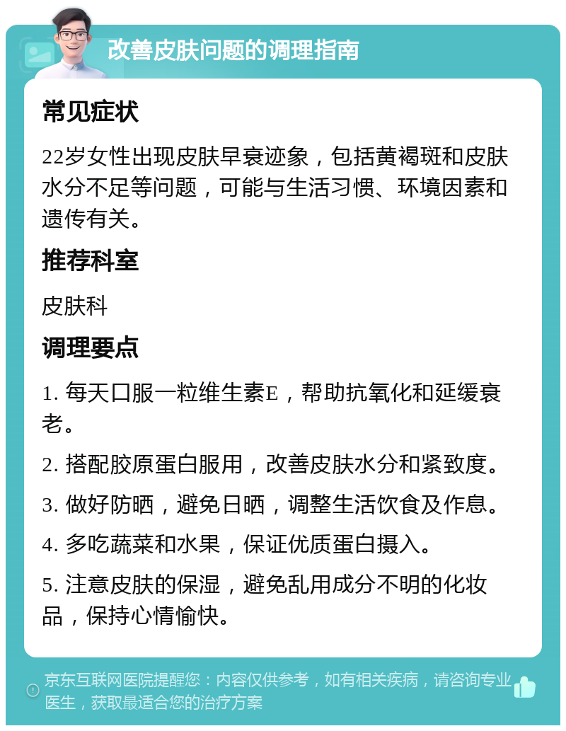 改善皮肤问题的调理指南 常见症状 22岁女性出现皮肤早衰迹象，包括黄褐斑和皮肤水分不足等问题，可能与生活习惯、环境因素和遗传有关。 推荐科室 皮肤科 调理要点 1. 每天口服一粒维生素E，帮助抗氧化和延缓衰老。 2. 搭配胶原蛋白服用，改善皮肤水分和紧致度。 3. 做好防晒，避免日晒，调整生活饮食及作息。 4. 多吃蔬菜和水果，保证优质蛋白摄入。 5. 注意皮肤的保湿，避免乱用成分不明的化妆品，保持心情愉快。