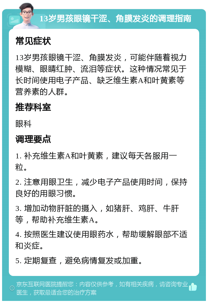 13岁男孩眼镜干涩、角膜发炎的调理指南 常见症状 13岁男孩眼镜干涩、角膜发炎，可能伴随着视力模糊、眼睛红肿、流泪等症状。这种情况常见于长时间使用电子产品、缺乏维生素A和叶黄素等营养素的人群。 推荐科室 眼科 调理要点 1. 补充维生素A和叶黄素，建议每天各服用一粒。 2. 注意用眼卫生，减少电子产品使用时间，保持良好的用眼习惯。 3. 增加动物肝脏的摄入，如猪肝、鸡肝、牛肝等，帮助补充维生素A。 4. 按照医生建议使用眼药水，帮助缓解眼部不适和炎症。 5. 定期复查，避免病情复发或加重。