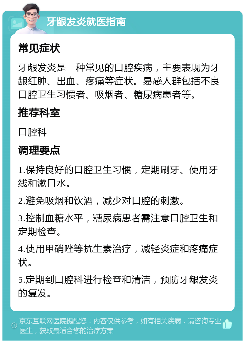 牙龈发炎就医指南 常见症状 牙龈发炎是一种常见的口腔疾病，主要表现为牙龈红肿、出血、疼痛等症状。易感人群包括不良口腔卫生习惯者、吸烟者、糖尿病患者等。 推荐科室 口腔科 调理要点 1.保持良好的口腔卫生习惯，定期刷牙、使用牙线和漱口水。 2.避免吸烟和饮酒，减少对口腔的刺激。 3.控制血糖水平，糖尿病患者需注意口腔卫生和定期检查。 4.使用甲硝唑等抗生素治疗，减轻炎症和疼痛症状。 5.定期到口腔科进行检查和清洁，预防牙龈发炎的复发。