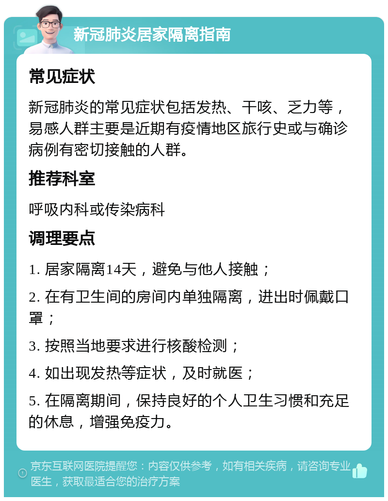 新冠肺炎居家隔离指南 常见症状 新冠肺炎的常见症状包括发热、干咳、乏力等，易感人群主要是近期有疫情地区旅行史或与确诊病例有密切接触的人群。 推荐科室 呼吸内科或传染病科 调理要点 1. 居家隔离14天，避免与他人接触； 2. 在有卫生间的房间内单独隔离，进出时佩戴口罩； 3. 按照当地要求进行核酸检测； 4. 如出现发热等症状，及时就医； 5. 在隔离期间，保持良好的个人卫生习惯和充足的休息，增强免疫力。