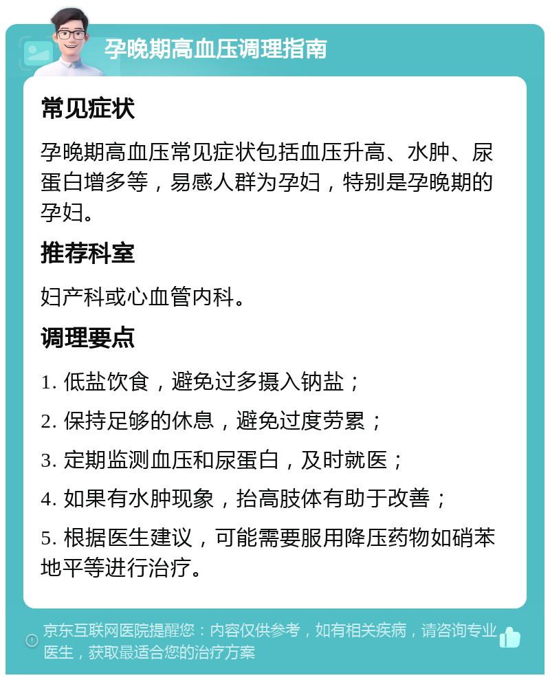 孕晚期高血压调理指南 常见症状 孕晚期高血压常见症状包括血压升高、水肿、尿蛋白增多等，易感人群为孕妇，特别是孕晚期的孕妇。 推荐科室 妇产科或心血管内科。 调理要点 1. 低盐饮食，避免过多摄入钠盐； 2. 保持足够的休息，避免过度劳累； 3. 定期监测血压和尿蛋白，及时就医； 4. 如果有水肿现象，抬高肢体有助于改善； 5. 根据医生建议，可能需要服用降压药物如硝苯地平等进行治疗。