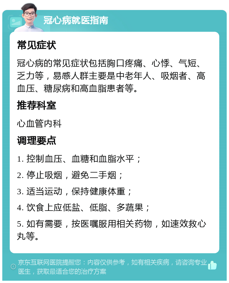 冠心病就医指南 常见症状 冠心病的常见症状包括胸口疼痛、心悸、气短、乏力等，易感人群主要是中老年人、吸烟者、高血压、糖尿病和高血脂患者等。 推荐科室 心血管内科 调理要点 1. 控制血压、血糖和血脂水平； 2. 停止吸烟，避免二手烟； 3. 适当运动，保持健康体重； 4. 饮食上应低盐、低脂、多蔬果； 5. 如有需要，按医嘱服用相关药物，如速效救心丸等。