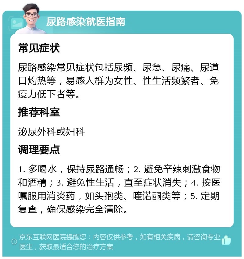 尿路感染就医指南 常见症状 尿路感染常见症状包括尿频、尿急、尿痛、尿道口灼热等，易感人群为女性、性生活频繁者、免疫力低下者等。 推荐科室 泌尿外科或妇科 调理要点 1. 多喝水，保持尿路通畅；2. 避免辛辣刺激食物和酒精；3. 避免性生活，直至症状消失；4. 按医嘱服用消炎药，如头孢类、喹诺酮类等；5. 定期复查，确保感染完全清除。