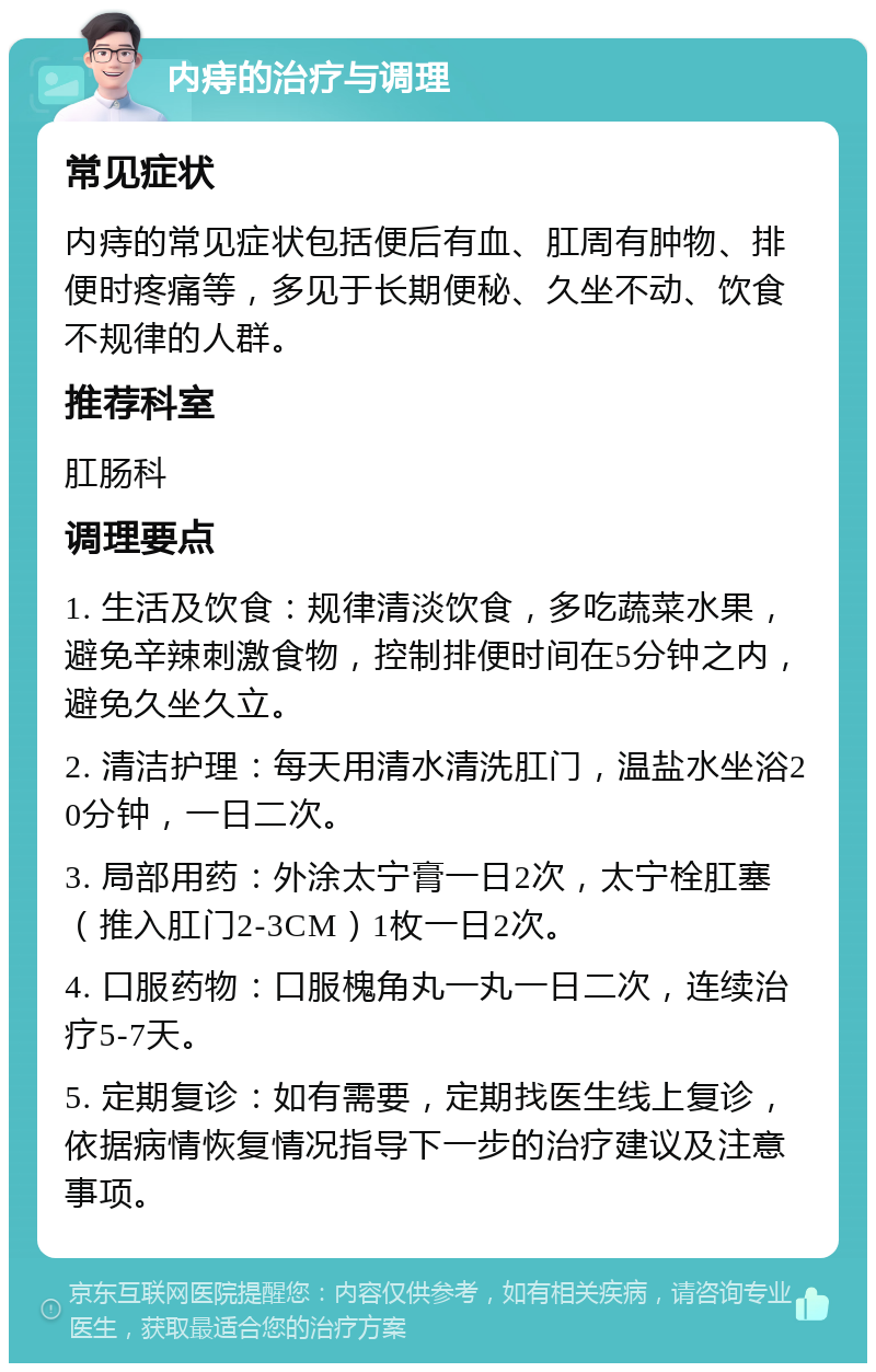 内痔的治疗与调理 常见症状 内痔的常见症状包括便后有血、肛周有肿物、排便时疼痛等，多见于长期便秘、久坐不动、饮食不规律的人群。 推荐科室 肛肠科 调理要点 1. 生活及饮食：规律清淡饮食，多吃蔬菜水果，避免辛辣刺激食物，控制排便时间在5分钟之内，避免久坐久立。 2. 清洁护理：每天用清水清洗肛门，温盐水坐浴20分钟，一日二次。 3. 局部用药：外涂太宁膏一日2次，太宁栓肛塞（推入肛门2-3CM）1枚一日2次。 4. 口服药物：口服槐角丸一丸一日二次，连续治疗5-7天。 5. 定期复诊：如有需要，定期找医生线上复诊，依据病情恢复情况指导下一步的治疗建议及注意事项。