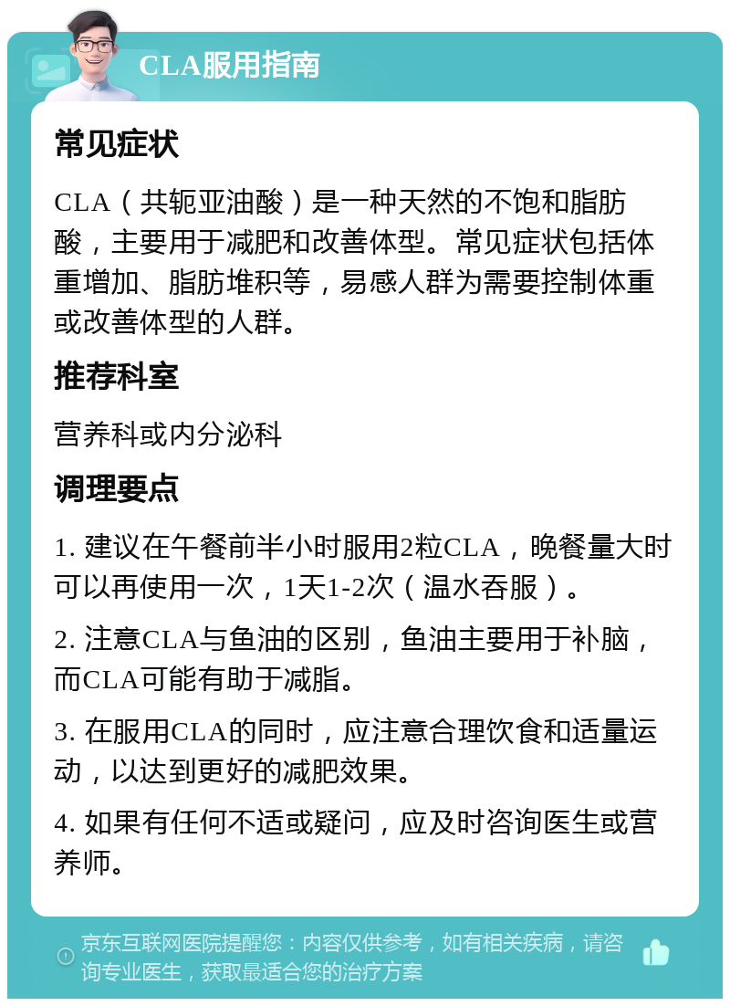 CLA服用指南 常见症状 CLA（共轭亚油酸）是一种天然的不饱和脂肪酸，主要用于减肥和改善体型。常见症状包括体重增加、脂肪堆积等，易感人群为需要控制体重或改善体型的人群。 推荐科室 营养科或内分泌科 调理要点 1. 建议在午餐前半小时服用2粒CLA，晚餐量大时可以再使用一次，1天1-2次（温水吞服）。 2. 注意CLA与鱼油的区别，鱼油主要用于补脑，而CLA可能有助于减脂。 3. 在服用CLA的同时，应注意合理饮食和适量运动，以达到更好的减肥效果。 4. 如果有任何不适或疑问，应及时咨询医生或营养师。