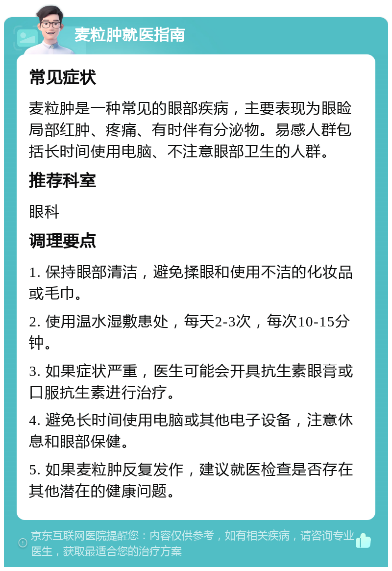 麦粒肿就医指南 常见症状 麦粒肿是一种常见的眼部疾病，主要表现为眼睑局部红肿、疼痛、有时伴有分泌物。易感人群包括长时间使用电脑、不注意眼部卫生的人群。 推荐科室 眼科 调理要点 1. 保持眼部清洁，避免揉眼和使用不洁的化妆品或毛巾。 2. 使用温水湿敷患处，每天2-3次，每次10-15分钟。 3. 如果症状严重，医生可能会开具抗生素眼膏或口服抗生素进行治疗。 4. 避免长时间使用电脑或其他电子设备，注意休息和眼部保健。 5. 如果麦粒肿反复发作，建议就医检查是否存在其他潜在的健康问题。