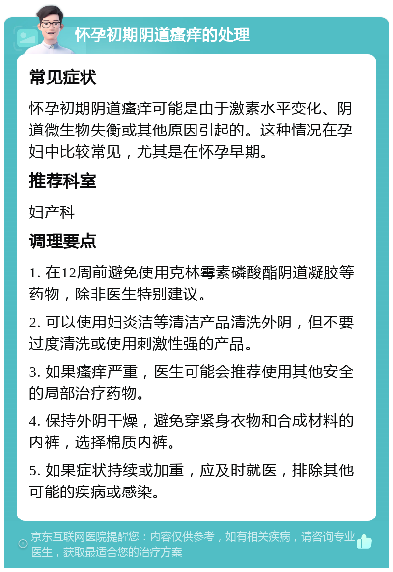 怀孕初期阴道瘙痒的处理 常见症状 怀孕初期阴道瘙痒可能是由于激素水平变化、阴道微生物失衡或其他原因引起的。这种情况在孕妇中比较常见，尤其是在怀孕早期。 推荐科室 妇产科 调理要点 1. 在12周前避免使用克林霉素磷酸酯阴道凝胶等药物，除非医生特别建议。 2. 可以使用妇炎洁等清洁产品清洗外阴，但不要过度清洗或使用刺激性强的产品。 3. 如果瘙痒严重，医生可能会推荐使用其他安全的局部治疗药物。 4. 保持外阴干燥，避免穿紧身衣物和合成材料的内裤，选择棉质内裤。 5. 如果症状持续或加重，应及时就医，排除其他可能的疾病或感染。