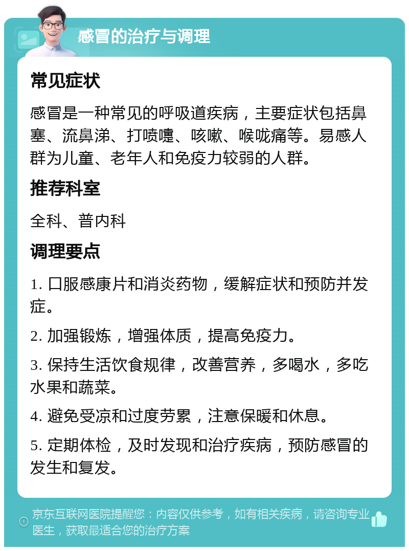 感冒的治疗与调理 常见症状 感冒是一种常见的呼吸道疾病，主要症状包括鼻塞、流鼻涕、打喷嚏、咳嗽、喉咙痛等。易感人群为儿童、老年人和免疫力较弱的人群。 推荐科室 全科、普内科 调理要点 1. 口服感康片和消炎药物，缓解症状和预防并发症。 2. 加强锻炼，增强体质，提高免疫力。 3. 保持生活饮食规律，改善营养，多喝水，多吃水果和蔬菜。 4. 避免受凉和过度劳累，注意保暖和休息。 5. 定期体检，及时发现和治疗疾病，预防感冒的发生和复发。