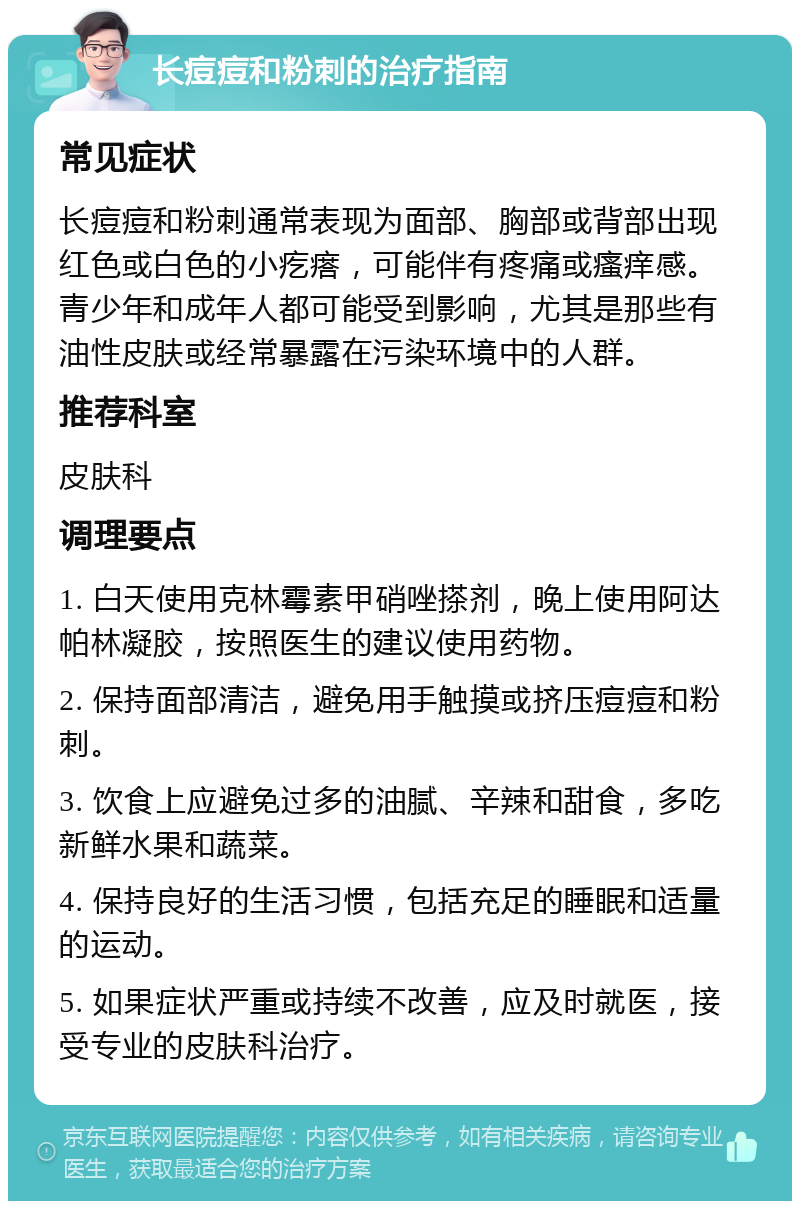 长痘痘和粉刺的治疗指南 常见症状 长痘痘和粉刺通常表现为面部、胸部或背部出现红色或白色的小疙瘩，可能伴有疼痛或瘙痒感。青少年和成年人都可能受到影响，尤其是那些有油性皮肤或经常暴露在污染环境中的人群。 推荐科室 皮肤科 调理要点 1. 白天使用克林霉素甲硝唑搽剂，晚上使用阿达帕林凝胶，按照医生的建议使用药物。 2. 保持面部清洁，避免用手触摸或挤压痘痘和粉刺。 3. 饮食上应避免过多的油腻、辛辣和甜食，多吃新鲜水果和蔬菜。 4. 保持良好的生活习惯，包括充足的睡眠和适量的运动。 5. 如果症状严重或持续不改善，应及时就医，接受专业的皮肤科治疗。