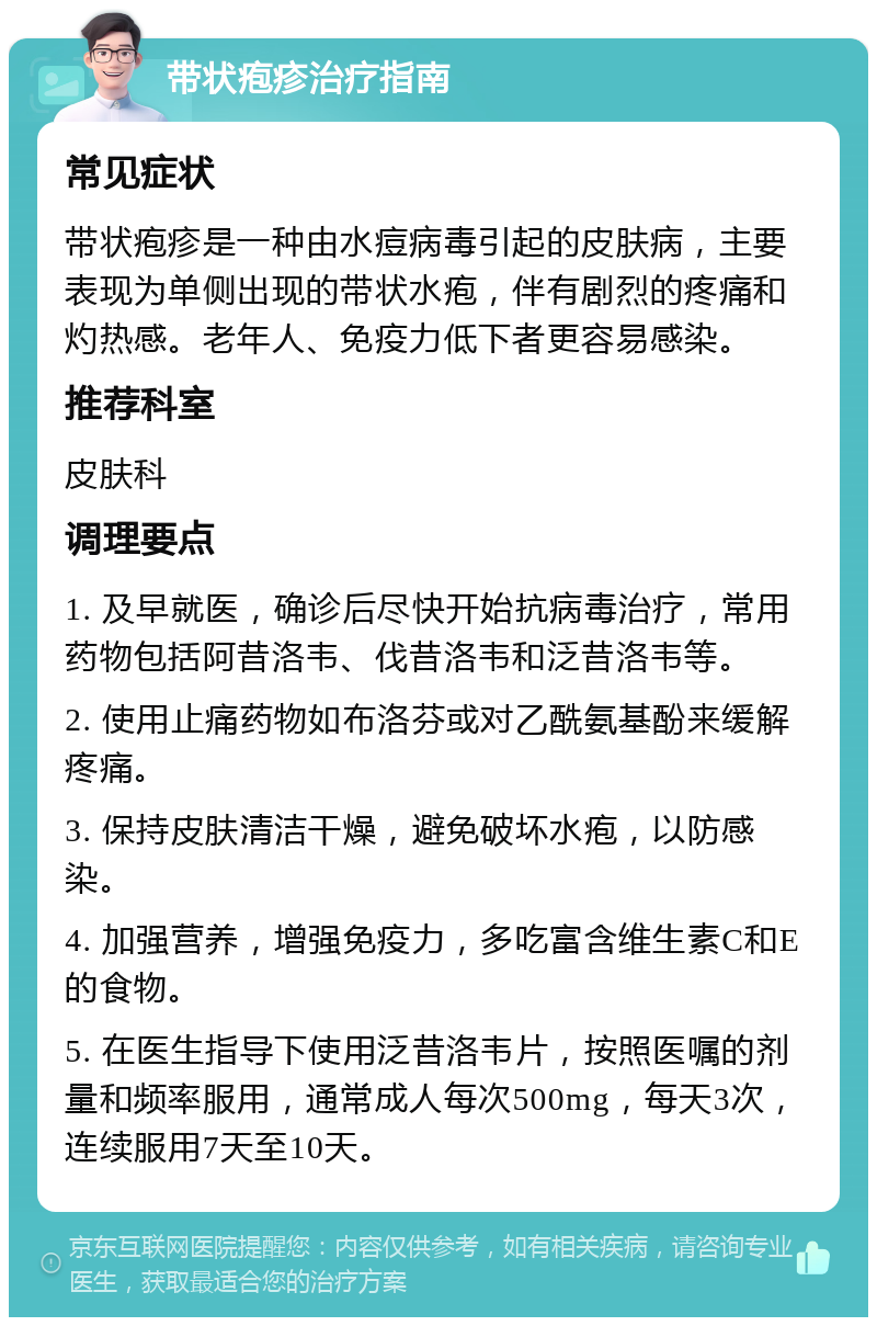 带状疱疹治疗指南 常见症状 带状疱疹是一种由水痘病毒引起的皮肤病，主要表现为单侧出现的带状水疱，伴有剧烈的疼痛和灼热感。老年人、免疫力低下者更容易感染。 推荐科室 皮肤科 调理要点 1. 及早就医，确诊后尽快开始抗病毒治疗，常用药物包括阿昔洛韦、伐昔洛韦和泛昔洛韦等。 2. 使用止痛药物如布洛芬或对乙酰氨基酚来缓解疼痛。 3. 保持皮肤清洁干燥，避免破坏水疱，以防感染。 4. 加强营养，增强免疫力，多吃富含维生素C和E的食物。 5. 在医生指导下使用泛昔洛韦片，按照医嘱的剂量和频率服用，通常成人每次500mg，每天3次，连续服用7天至10天。