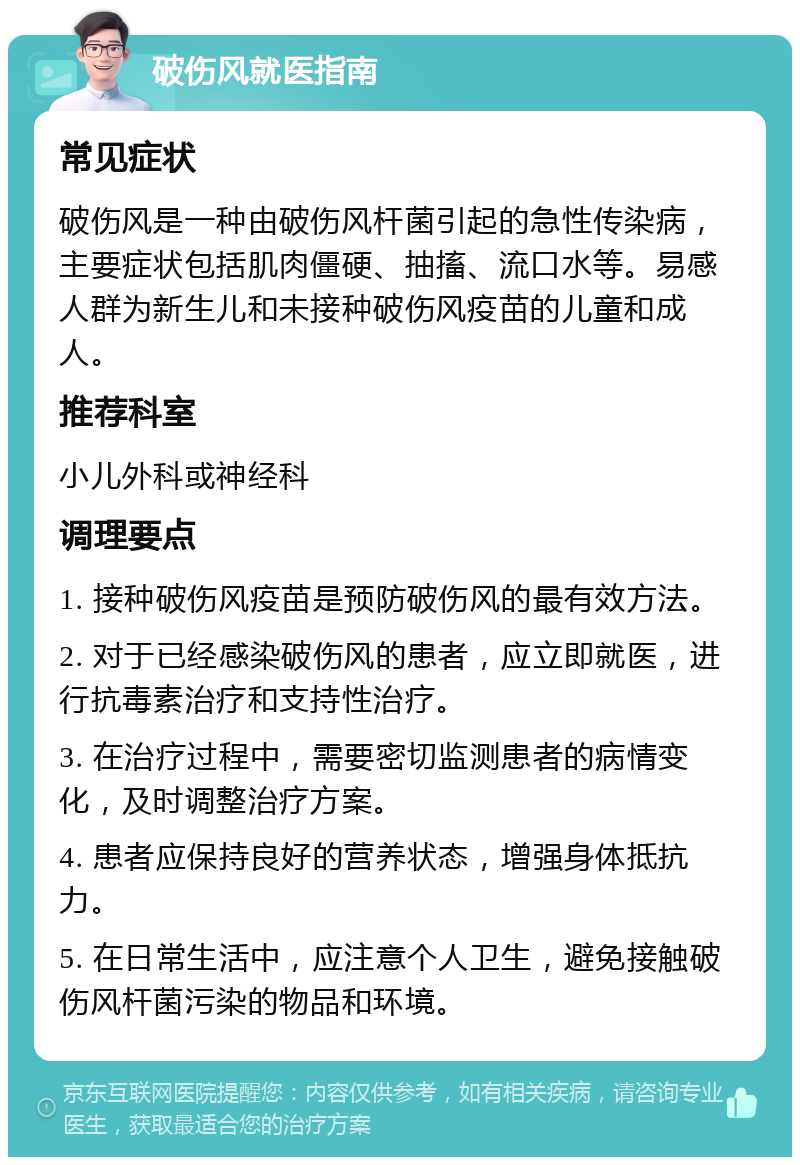 破伤风就医指南 常见症状 破伤风是一种由破伤风杆菌引起的急性传染病，主要症状包括肌肉僵硬、抽搐、流口水等。易感人群为新生儿和未接种破伤风疫苗的儿童和成人。 推荐科室 小儿外科或神经科 调理要点 1. 接种破伤风疫苗是预防破伤风的最有效方法。 2. 对于已经感染破伤风的患者，应立即就医，进行抗毒素治疗和支持性治疗。 3. 在治疗过程中，需要密切监测患者的病情变化，及时调整治疗方案。 4. 患者应保持良好的营养状态，增强身体抵抗力。 5. 在日常生活中，应注意个人卫生，避免接触破伤风杆菌污染的物品和环境。