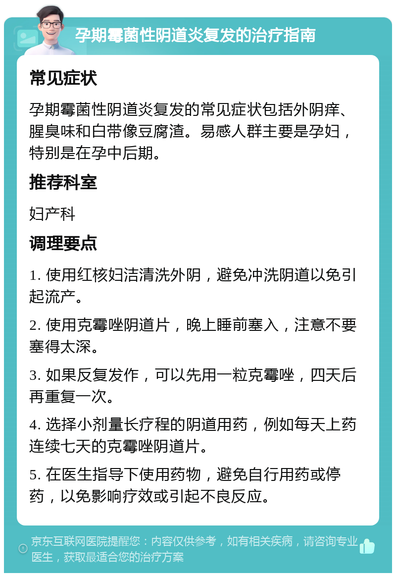 孕期霉菌性阴道炎复发的治疗指南 常见症状 孕期霉菌性阴道炎复发的常见症状包括外阴痒、腥臭味和白带像豆腐渣。易感人群主要是孕妇，特别是在孕中后期。 推荐科室 妇产科 调理要点 1. 使用红核妇洁清洗外阴，避免冲洗阴道以免引起流产。 2. 使用克霉唑阴道片，晚上睡前塞入，注意不要塞得太深。 3. 如果反复发作，可以先用一粒克霉唑，四天后再重复一次。 4. 选择小剂量长疗程的阴道用药，例如每天上药连续七天的克霉唑阴道片。 5. 在医生指导下使用药物，避免自行用药或停药，以免影响疗效或引起不良反应。