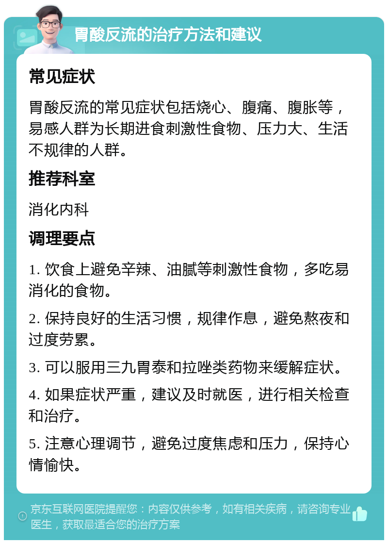 胃酸反流的治疗方法和建议 常见症状 胃酸反流的常见症状包括烧心、腹痛、腹胀等，易感人群为长期进食刺激性食物、压力大、生活不规律的人群。 推荐科室 消化内科 调理要点 1. 饮食上避免辛辣、油腻等刺激性食物，多吃易消化的食物。 2. 保持良好的生活习惯，规律作息，避免熬夜和过度劳累。 3. 可以服用三九胃泰和拉唑类药物来缓解症状。 4. 如果症状严重，建议及时就医，进行相关检查和治疗。 5. 注意心理调节，避免过度焦虑和压力，保持心情愉快。