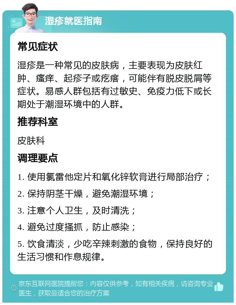 湿疹就医指南 常见症状 湿疹是一种常见的皮肤病，主要表现为皮肤红肿、瘙痒、起疹子或疙瘩，可能伴有脱皮脱屑等症状。易感人群包括有过敏史、免疫力低下或长期处于潮湿环境中的人群。 推荐科室 皮肤科 调理要点 1. 使用氯雷他定片和氧化锌软膏进行局部治疗； 2. 保持阴茎干燥，避免潮湿环境； 3. 注意个人卫生，及时清洗； 4. 避免过度搔抓，防止感染； 5. 饮食清淡，少吃辛辣刺激的食物，保持良好的生活习惯和作息规律。