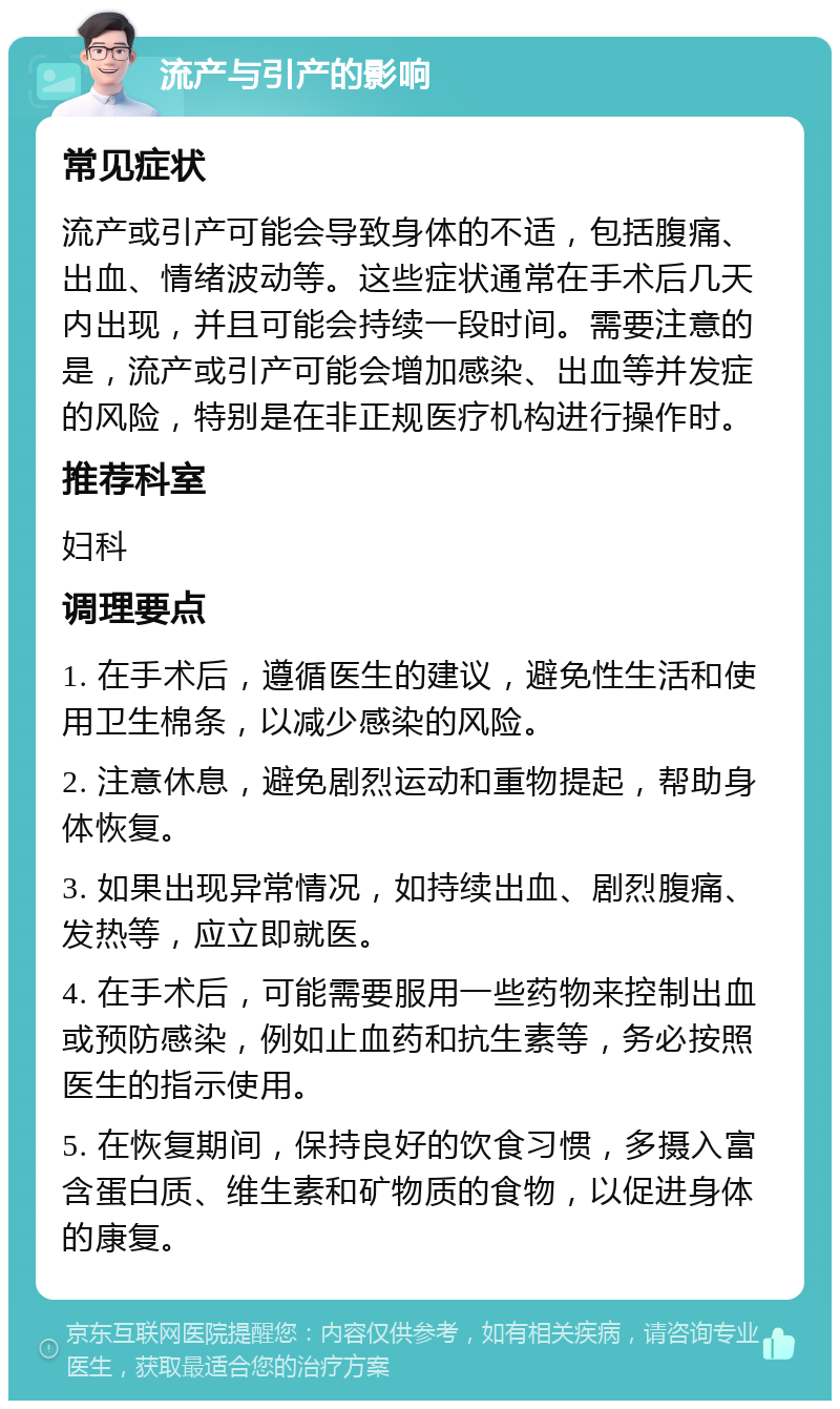 流产与引产的影响 常见症状 流产或引产可能会导致身体的不适，包括腹痛、出血、情绪波动等。这些症状通常在手术后几天内出现，并且可能会持续一段时间。需要注意的是，流产或引产可能会增加感染、出血等并发症的风险，特别是在非正规医疗机构进行操作时。 推荐科室 妇科 调理要点 1. 在手术后，遵循医生的建议，避免性生活和使用卫生棉条，以减少感染的风险。 2. 注意休息，避免剧烈运动和重物提起，帮助身体恢复。 3. 如果出现异常情况，如持续出血、剧烈腹痛、发热等，应立即就医。 4. 在手术后，可能需要服用一些药物来控制出血或预防感染，例如止血药和抗生素等，务必按照医生的指示使用。 5. 在恢复期间，保持良好的饮食习惯，多摄入富含蛋白质、维生素和矿物质的食物，以促进身体的康复。