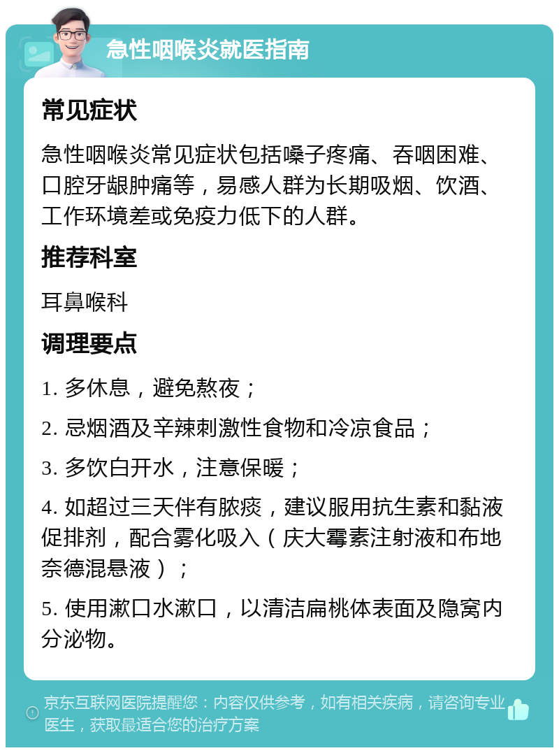 急性咽喉炎就医指南 常见症状 急性咽喉炎常见症状包括嗓子疼痛、吞咽困难、口腔牙龈肿痛等，易感人群为长期吸烟、饮酒、工作环境差或免疫力低下的人群。 推荐科室 耳鼻喉科 调理要点 1. 多休息，避免熬夜； 2. 忌烟酒及辛辣刺激性食物和冷凉食品； 3. 多饮白开水，注意保暖； 4. 如超过三天伴有脓痰，建议服用抗生素和黏液促排剂，配合雾化吸入（庆大霉素注射液和布地奈德混悬液）； 5. 使用漱口水漱口，以清洁扁桃体表面及隐窝内分泌物。