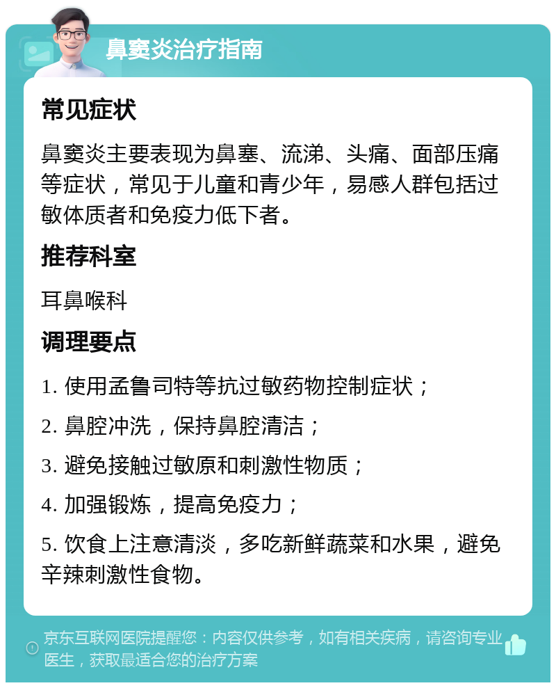 鼻窦炎治疗指南 常见症状 鼻窦炎主要表现为鼻塞、流涕、头痛、面部压痛等症状，常见于儿童和青少年，易感人群包括过敏体质者和免疫力低下者。 推荐科室 耳鼻喉科 调理要点 1. 使用孟鲁司特等抗过敏药物控制症状； 2. 鼻腔冲洗，保持鼻腔清洁； 3. 避免接触过敏原和刺激性物质； 4. 加强锻炼，提高免疫力； 5. 饮食上注意清淡，多吃新鲜蔬菜和水果，避免辛辣刺激性食物。