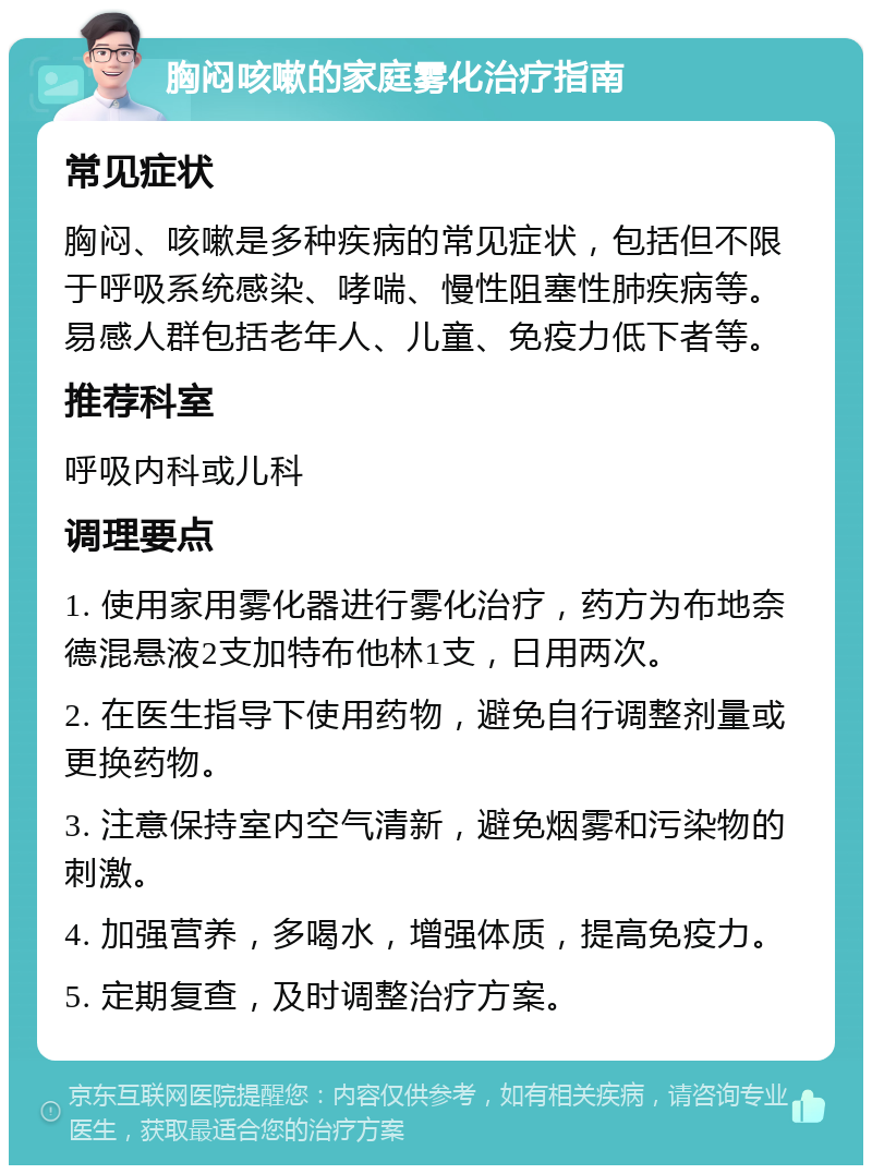 胸闷咳嗽的家庭雾化治疗指南 常见症状 胸闷、咳嗽是多种疾病的常见症状，包括但不限于呼吸系统感染、哮喘、慢性阻塞性肺疾病等。易感人群包括老年人、儿童、免疫力低下者等。 推荐科室 呼吸内科或儿科 调理要点 1. 使用家用雾化器进行雾化治疗，药方为布地奈德混悬液2支加特布他林1支，日用两次。 2. 在医生指导下使用药物，避免自行调整剂量或更换药物。 3. 注意保持室内空气清新，避免烟雾和污染物的刺激。 4. 加强营养，多喝水，增强体质，提高免疫力。 5. 定期复查，及时调整治疗方案。