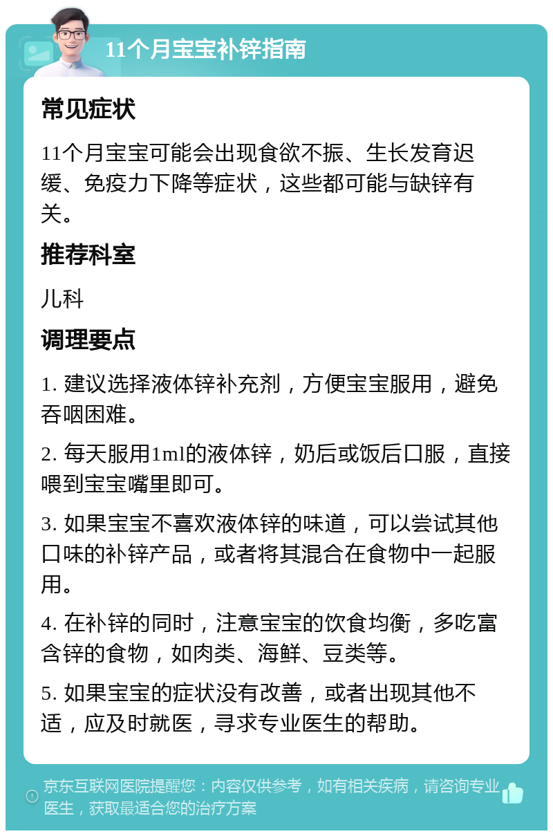 11个月宝宝补锌指南 常见症状 11个月宝宝可能会出现食欲不振、生长发育迟缓、免疫力下降等症状，这些都可能与缺锌有关。 推荐科室 儿科 调理要点 1. 建议选择液体锌补充剂，方便宝宝服用，避免吞咽困难。 2. 每天服用1ml的液体锌，奶后或饭后口服，直接喂到宝宝嘴里即可。 3. 如果宝宝不喜欢液体锌的味道，可以尝试其他口味的补锌产品，或者将其混合在食物中一起服用。 4. 在补锌的同时，注意宝宝的饮食均衡，多吃富含锌的食物，如肉类、海鲜、豆类等。 5. 如果宝宝的症状没有改善，或者出现其他不适，应及时就医，寻求专业医生的帮助。