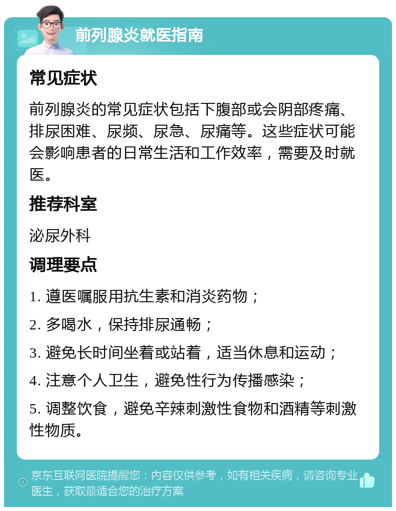 前列腺炎就医指南 常见症状 前列腺炎的常见症状包括下腹部或会阴部疼痛、排尿困难、尿频、尿急、尿痛等。这些症状可能会影响患者的日常生活和工作效率，需要及时就医。 推荐科室 泌尿外科 调理要点 1. 遵医嘱服用抗生素和消炎药物； 2. 多喝水，保持排尿通畅； 3. 避免长时间坐着或站着，适当休息和运动； 4. 注意个人卫生，避免性行为传播感染； 5. 调整饮食，避免辛辣刺激性食物和酒精等刺激性物质。