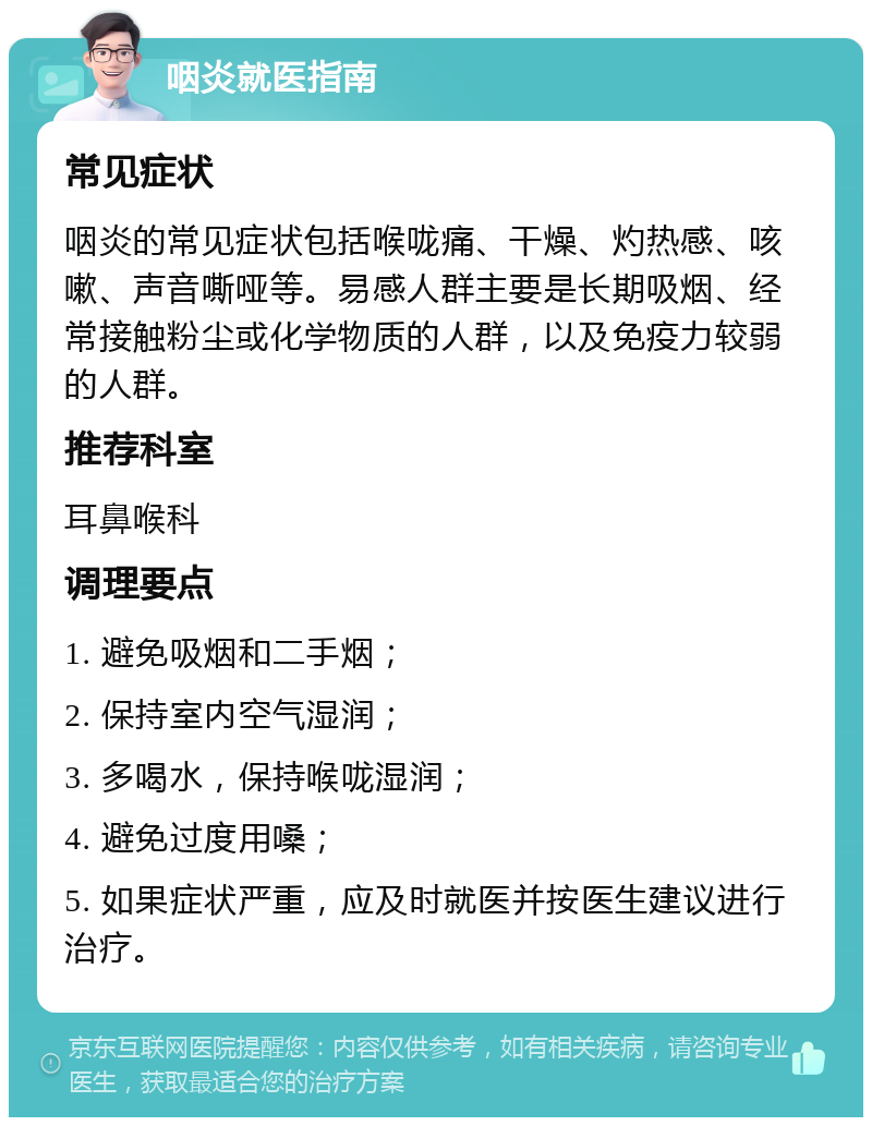 咽炎就医指南 常见症状 咽炎的常见症状包括喉咙痛、干燥、灼热感、咳嗽、声音嘶哑等。易感人群主要是长期吸烟、经常接触粉尘或化学物质的人群，以及免疫力较弱的人群。 推荐科室 耳鼻喉科 调理要点 1. 避免吸烟和二手烟； 2. 保持室内空气湿润； 3. 多喝水，保持喉咙湿润； 4. 避免过度用嗓； 5. 如果症状严重，应及时就医并按医生建议进行治疗。