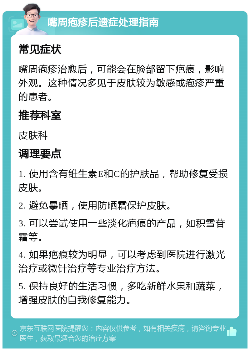 嘴周疱疹后遗症处理指南 常见症状 嘴周疱疹治愈后，可能会在脸部留下疤痕，影响外观。这种情况多见于皮肤较为敏感或疱疹严重的患者。 推荐科室 皮肤科 调理要点 1. 使用含有维生素E和C的护肤品，帮助修复受损皮肤。 2. 避免暴晒，使用防晒霜保护皮肤。 3. 可以尝试使用一些淡化疤痕的产品，如积雪苷霜等。 4. 如果疤痕较为明显，可以考虑到医院进行激光治疗或微针治疗等专业治疗方法。 5. 保持良好的生活习惯，多吃新鲜水果和蔬菜，增强皮肤的自我修复能力。