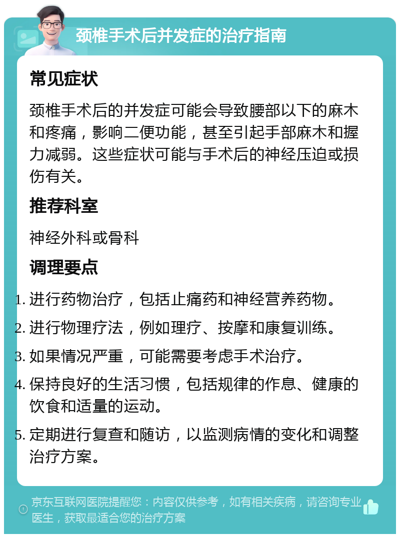 颈椎手术后并发症的治疗指南 常见症状 颈椎手术后的并发症可能会导致腰部以下的麻木和疼痛，影响二便功能，甚至引起手部麻木和握力减弱。这些症状可能与手术后的神经压迫或损伤有关。 推荐科室 神经外科或骨科 调理要点 进行药物治疗，包括止痛药和神经营养药物。 进行物理疗法，例如理疗、按摩和康复训练。 如果情况严重，可能需要考虑手术治疗。 保持良好的生活习惯，包括规律的作息、健康的饮食和适量的运动。 定期进行复查和随访，以监测病情的变化和调整治疗方案。