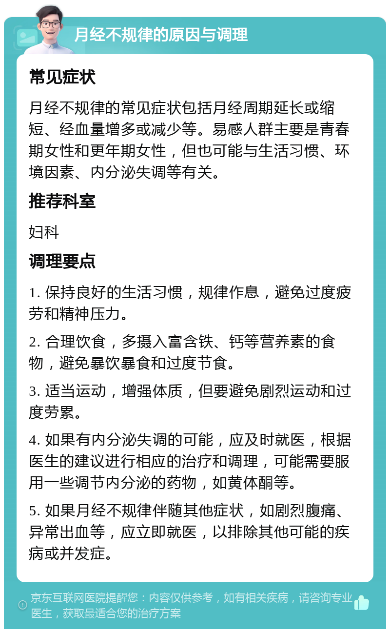 月经不规律的原因与调理 常见症状 月经不规律的常见症状包括月经周期延长或缩短、经血量增多或减少等。易感人群主要是青春期女性和更年期女性，但也可能与生活习惯、环境因素、内分泌失调等有关。 推荐科室 妇科 调理要点 1. 保持良好的生活习惯，规律作息，避免过度疲劳和精神压力。 2. 合理饮食，多摄入富含铁、钙等营养素的食物，避免暴饮暴食和过度节食。 3. 适当运动，增强体质，但要避免剧烈运动和过度劳累。 4. 如果有内分泌失调的可能，应及时就医，根据医生的建议进行相应的治疗和调理，可能需要服用一些调节内分泌的药物，如黄体酮等。 5. 如果月经不规律伴随其他症状，如剧烈腹痛、异常出血等，应立即就医，以排除其他可能的疾病或并发症。