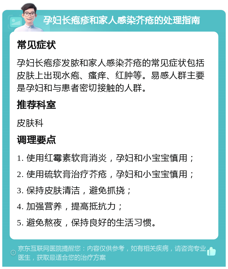 孕妇长疱疹和家人感染芥疮的处理指南 常见症状 孕妇长疱疹发脓和家人感染芥疮的常见症状包括皮肤上出现水疱、瘙痒、红肿等。易感人群主要是孕妇和与患者密切接触的人群。 推荐科室 皮肤科 调理要点 1. 使用红霉素软膏消炎，孕妇和小宝宝慎用； 2. 使用硫软膏治疗芥疮，孕妇和小宝宝慎用； 3. 保持皮肤清洁，避免抓挠； 4. 加强营养，提高抵抗力； 5. 避免熬夜，保持良好的生活习惯。