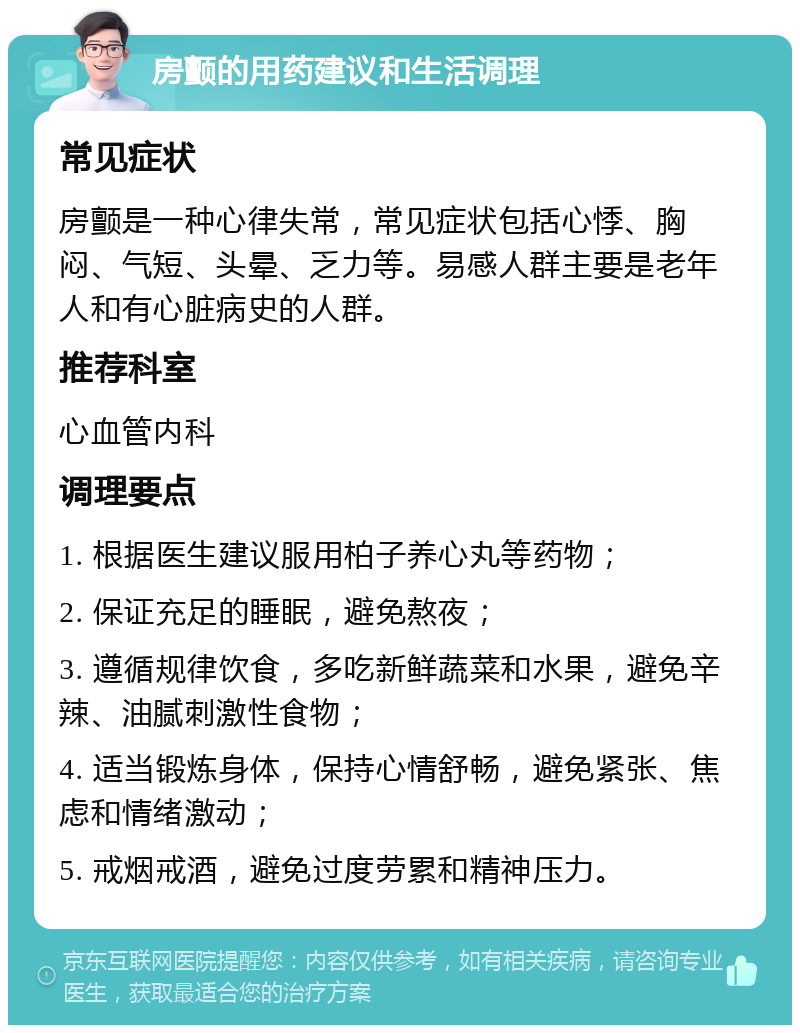 房颤的用药建议和生活调理 常见症状 房颤是一种心律失常，常见症状包括心悸、胸闷、气短、头晕、乏力等。易感人群主要是老年人和有心脏病史的人群。 推荐科室 心血管内科 调理要点 1. 根据医生建议服用柏子养心丸等药物； 2. 保证充足的睡眠，避免熬夜； 3. 遵循规律饮食，多吃新鲜蔬菜和水果，避免辛辣、油腻刺激性食物； 4. 适当锻炼身体，保持心情舒畅，避免紧张、焦虑和情绪激动； 5. 戒烟戒酒，避免过度劳累和精神压力。