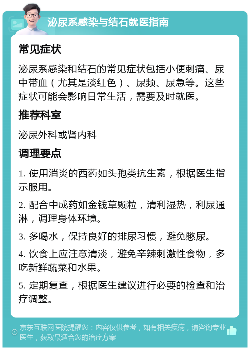 泌尿系感染与结石就医指南 常见症状 泌尿系感染和结石的常见症状包括小便刺痛、尿中带血（尤其是淡红色）、尿频、尿急等。这些症状可能会影响日常生活，需要及时就医。 推荐科室 泌尿外科或肾内科 调理要点 1. 使用消炎的西药如头孢类抗生素，根据医生指示服用。 2. 配合中成药如金钱草颗粒，清利湿热，利尿通淋，调理身体环境。 3. 多喝水，保持良好的排尿习惯，避免憋尿。 4. 饮食上应注意清淡，避免辛辣刺激性食物，多吃新鲜蔬菜和水果。 5. 定期复查，根据医生建议进行必要的检查和治疗调整。