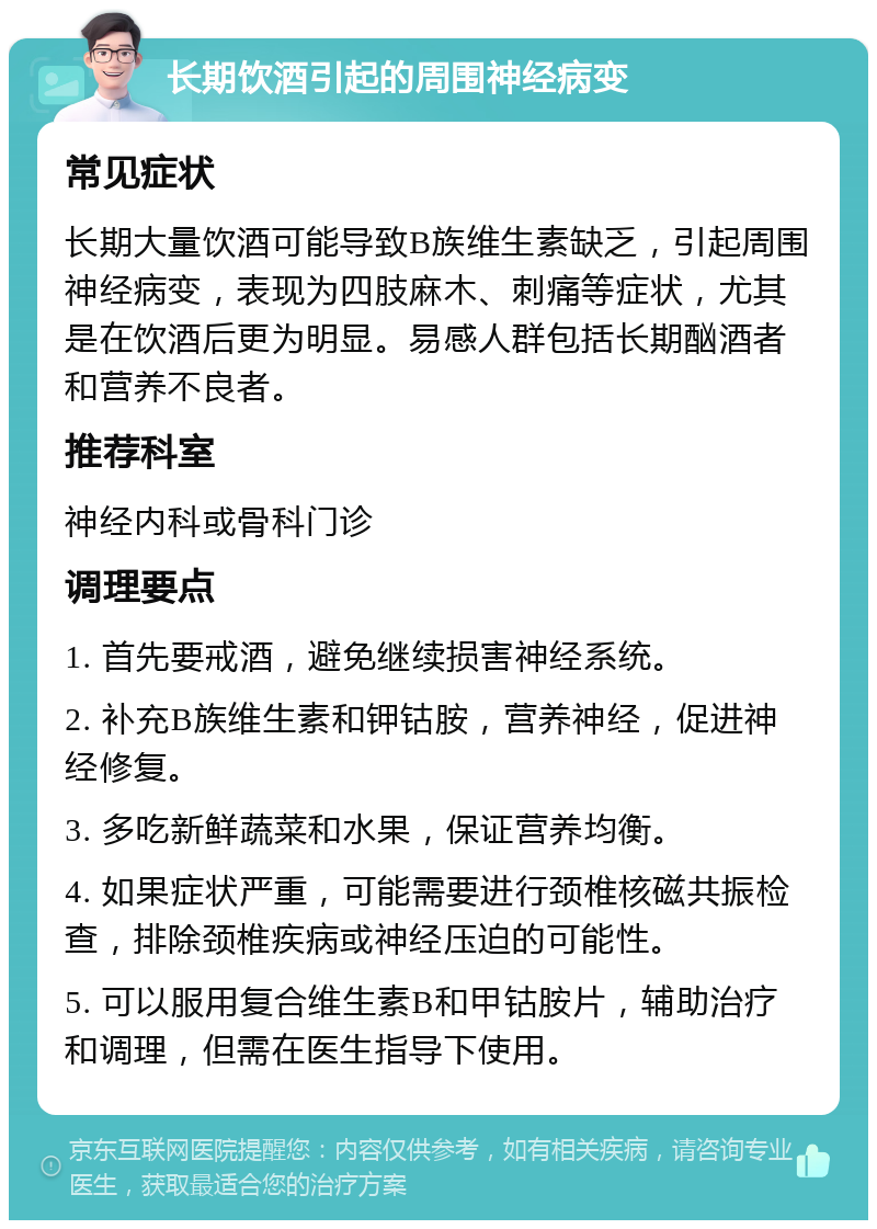 长期饮酒引起的周围神经病变 常见症状 长期大量饮酒可能导致B族维生素缺乏，引起周围神经病变，表现为四肢麻木、刺痛等症状，尤其是在饮酒后更为明显。易感人群包括长期酗酒者和营养不良者。 推荐科室 神经内科或骨科门诊 调理要点 1. 首先要戒酒，避免继续损害神经系统。 2. 补充B族维生素和钾钴胺，营养神经，促进神经修复。 3. 多吃新鲜蔬菜和水果，保证营养均衡。 4. 如果症状严重，可能需要进行颈椎核磁共振检查，排除颈椎疾病或神经压迫的可能性。 5. 可以服用复合维生素B和甲钴胺片，辅助治疗和调理，但需在医生指导下使用。