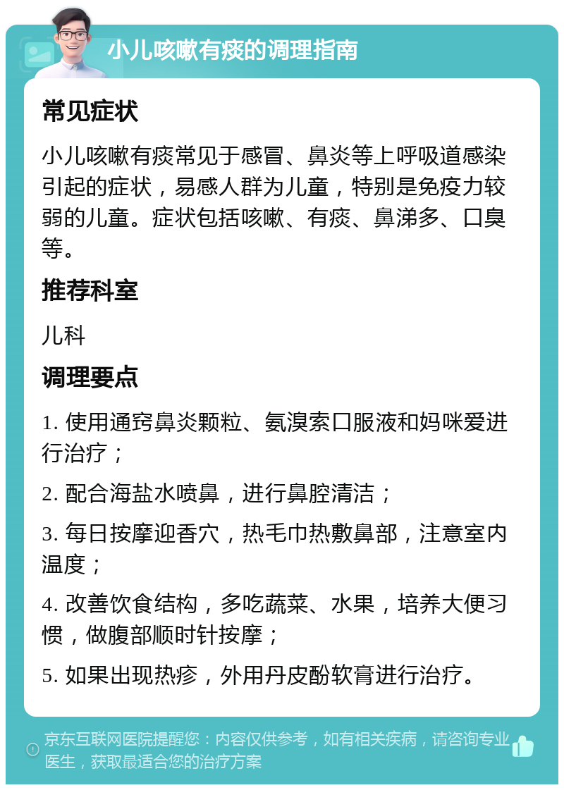 小儿咳嗽有痰的调理指南 常见症状 小儿咳嗽有痰常见于感冒、鼻炎等上呼吸道感染引起的症状，易感人群为儿童，特别是免疫力较弱的儿童。症状包括咳嗽、有痰、鼻涕多、口臭等。 推荐科室 儿科 调理要点 1. 使用通窍鼻炎颗粒、氨溴索口服液和妈咪爱进行治疗； 2. 配合海盐水喷鼻，进行鼻腔清洁； 3. 每日按摩迎香穴，热毛巾热敷鼻部，注意室内温度； 4. 改善饮食结构，多吃蔬菜、水果，培养大便习惯，做腹部顺时针按摩； 5. 如果出现热疹，外用丹皮酚软膏进行治疗。