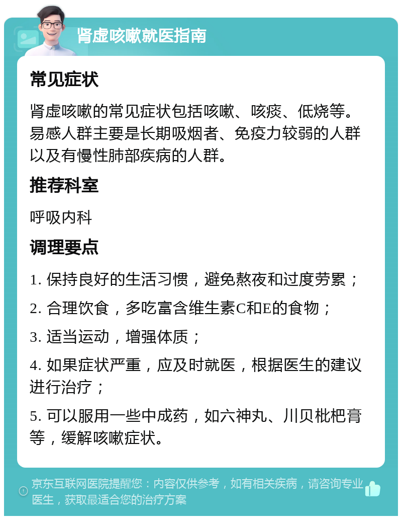 肾虚咳嗽就医指南 常见症状 肾虚咳嗽的常见症状包括咳嗽、咳痰、低烧等。易感人群主要是长期吸烟者、免疫力较弱的人群以及有慢性肺部疾病的人群。 推荐科室 呼吸内科 调理要点 1. 保持良好的生活习惯，避免熬夜和过度劳累； 2. 合理饮食，多吃富含维生素C和E的食物； 3. 适当运动，增强体质； 4. 如果症状严重，应及时就医，根据医生的建议进行治疗； 5. 可以服用一些中成药，如六神丸、川贝枇杷膏等，缓解咳嗽症状。