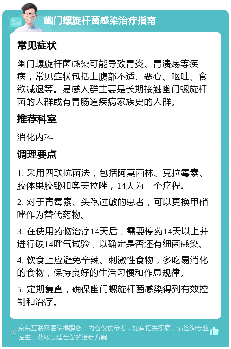 幽门螺旋杆菌感染治疗指南 常见症状 幽门螺旋杆菌感染可能导致胃炎、胃溃疡等疾病，常见症状包括上腹部不适、恶心、呕吐、食欲减退等。易感人群主要是长期接触幽门螺旋杆菌的人群或有胃肠道疾病家族史的人群。 推荐科室 消化内科 调理要点 1. 采用四联抗菌法，包括阿莫西林、克拉霉素、胶体果胶铋和奥美拉唑，14天为一个疗程。 2. 对于青霉素、头孢过敏的患者，可以更换甲硝唑作为替代药物。 3. 在使用药物治疗14天后，需要停药14天以上并进行碳14呼气试验，以确定是否还有细菌感染。 4. 饮食上应避免辛辣、刺激性食物，多吃易消化的食物，保持良好的生活习惯和作息规律。 5. 定期复查，确保幽门螺旋杆菌感染得到有效控制和治疗。