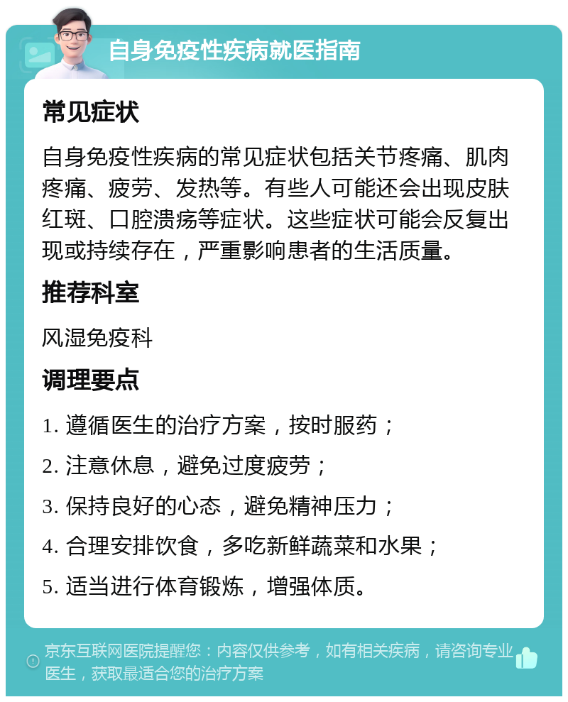 自身免疫性疾病就医指南 常见症状 自身免疫性疾病的常见症状包括关节疼痛、肌肉疼痛、疲劳、发热等。有些人可能还会出现皮肤红斑、口腔溃疡等症状。这些症状可能会反复出现或持续存在，严重影响患者的生活质量。 推荐科室 风湿免疫科 调理要点 1. 遵循医生的治疗方案，按时服药； 2. 注意休息，避免过度疲劳； 3. 保持良好的心态，避免精神压力； 4. 合理安排饮食，多吃新鲜蔬菜和水果； 5. 适当进行体育锻炼，增强体质。