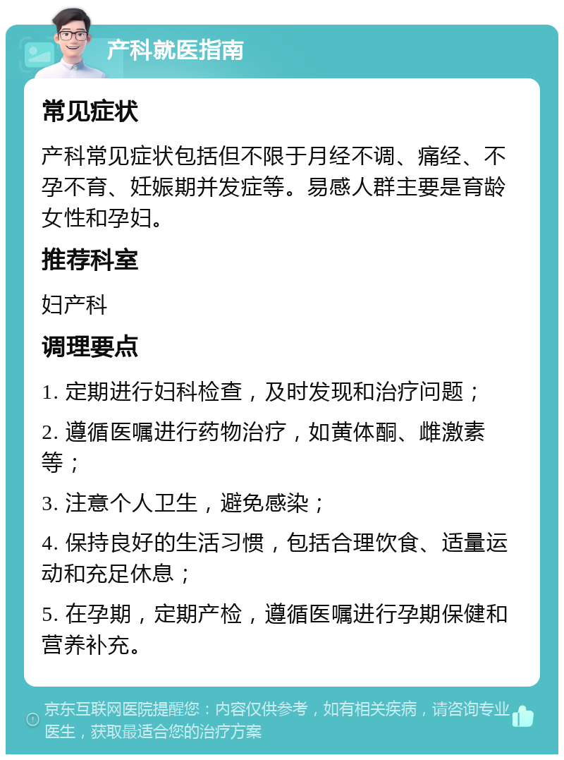 产科就医指南 常见症状 产科常见症状包括但不限于月经不调、痛经、不孕不育、妊娠期并发症等。易感人群主要是育龄女性和孕妇。 推荐科室 妇产科 调理要点 1. 定期进行妇科检查，及时发现和治疗问题； 2. 遵循医嘱进行药物治疗，如黄体酮、雌激素等； 3. 注意个人卫生，避免感染； 4. 保持良好的生活习惯，包括合理饮食、适量运动和充足休息； 5. 在孕期，定期产检，遵循医嘱进行孕期保健和营养补充。