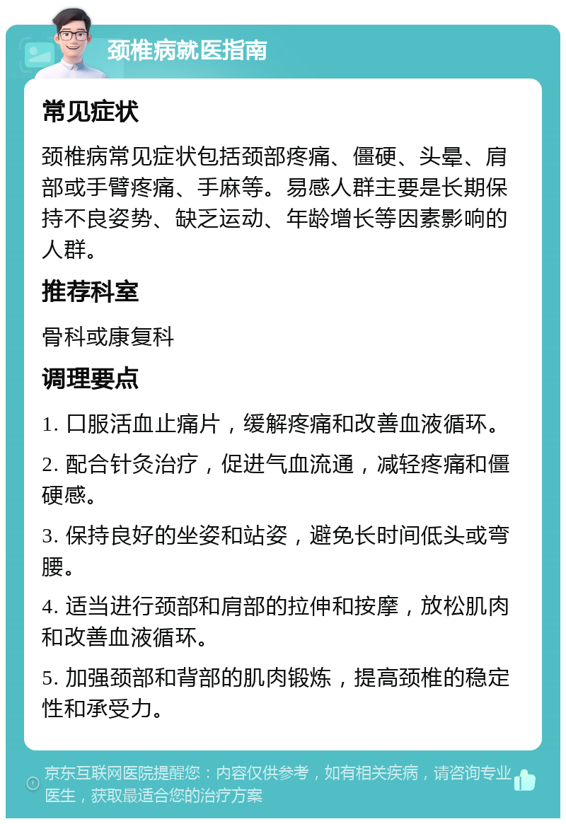 颈椎病就医指南 常见症状 颈椎病常见症状包括颈部疼痛、僵硬、头晕、肩部或手臂疼痛、手麻等。易感人群主要是长期保持不良姿势、缺乏运动、年龄增长等因素影响的人群。 推荐科室 骨科或康复科 调理要点 1. 口服活血止痛片，缓解疼痛和改善血液循环。 2. 配合针灸治疗，促进气血流通，减轻疼痛和僵硬感。 3. 保持良好的坐姿和站姿，避免长时间低头或弯腰。 4. 适当进行颈部和肩部的拉伸和按摩，放松肌肉和改善血液循环。 5. 加强颈部和背部的肌肉锻炼，提高颈椎的稳定性和承受力。