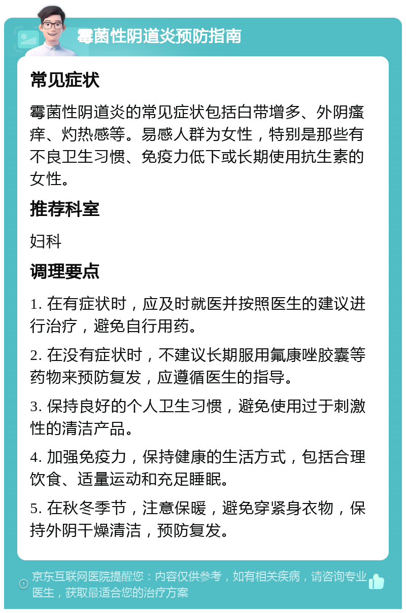 霉菌性阴道炎预防指南 常见症状 霉菌性阴道炎的常见症状包括白带增多、外阴瘙痒、灼热感等。易感人群为女性，特别是那些有不良卫生习惯、免疫力低下或长期使用抗生素的女性。 推荐科室 妇科 调理要点 1. 在有症状时，应及时就医并按照医生的建议进行治疗，避免自行用药。 2. 在没有症状时，不建议长期服用氟康唑胶囊等药物来预防复发，应遵循医生的指导。 3. 保持良好的个人卫生习惯，避免使用过于刺激性的清洁产品。 4. 加强免疫力，保持健康的生活方式，包括合理饮食、适量运动和充足睡眠。 5. 在秋冬季节，注意保暖，避免穿紧身衣物，保持外阴干燥清洁，预防复发。