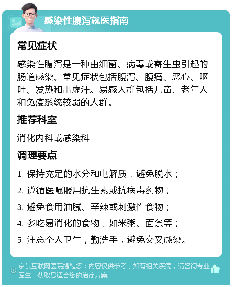 感染性腹泻就医指南 常见症状 感染性腹泻是一种由细菌、病毒或寄生虫引起的肠道感染。常见症状包括腹泻、腹痛、恶心、呕吐、发热和出虚汗。易感人群包括儿童、老年人和免疫系统较弱的人群。 推荐科室 消化内科或感染科 调理要点 1. 保持充足的水分和电解质，避免脱水； 2. 遵循医嘱服用抗生素或抗病毒药物； 3. 避免食用油腻、辛辣或刺激性食物； 4. 多吃易消化的食物，如米粥、面条等； 5. 注意个人卫生，勤洗手，避免交叉感染。