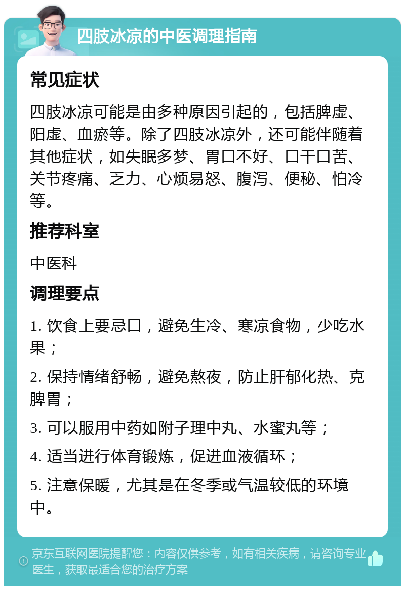 四肢冰凉的中医调理指南 常见症状 四肢冰凉可能是由多种原因引起的，包括脾虚、阳虚、血瘀等。除了四肢冰凉外，还可能伴随着其他症状，如失眠多梦、胃口不好、口干口苦、关节疼痛、乏力、心烦易怒、腹泻、便秘、怕冷等。 推荐科室 中医科 调理要点 1. 饮食上要忌口，避免生冷、寒凉食物，少吃水果； 2. 保持情绪舒畅，避免熬夜，防止肝郁化热、克脾胃； 3. 可以服用中药如附子理中丸、水蜜丸等； 4. 适当进行体育锻炼，促进血液循环； 5. 注意保暖，尤其是在冬季或气温较低的环境中。